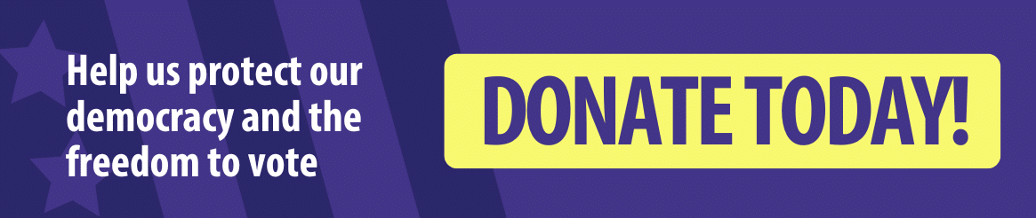 Donate today! Help us protect our democracy and the freedom to vote. 